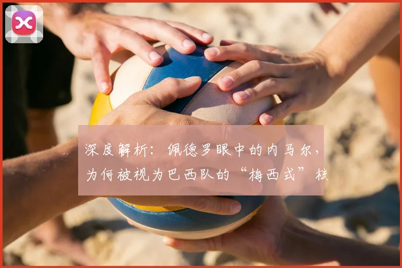 深度解析：佩德罗眼中的内马尔，为何被视为巴西队的“梅西式”核心？
