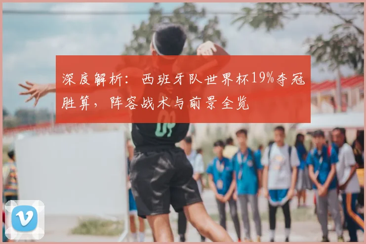 深度解析：西班牙队世界杯19%夺冠胜算，阵容战术与前景全览