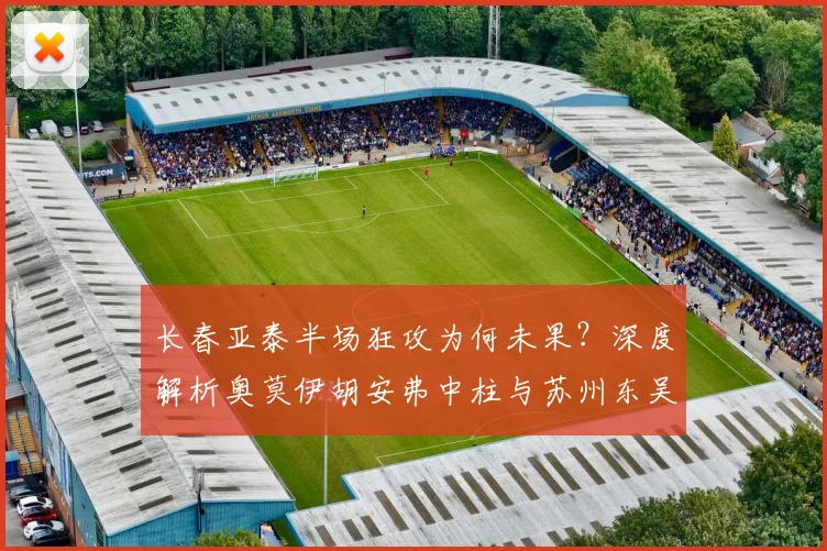 长春亚泰半场狂攻为何未果？深度解析奥莫伊胡安弗中柱与苏州东吴防守战术