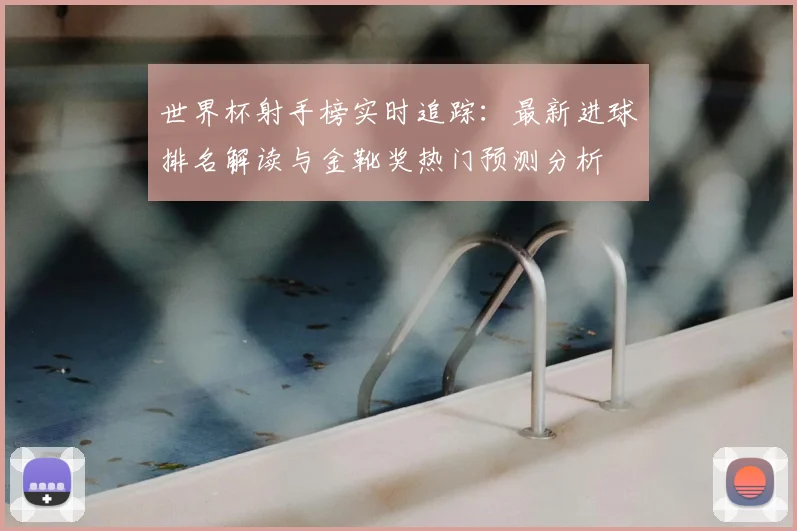 世界杯射手榜实时追踪：最新进球排名解读与金靴奖热门预测分析