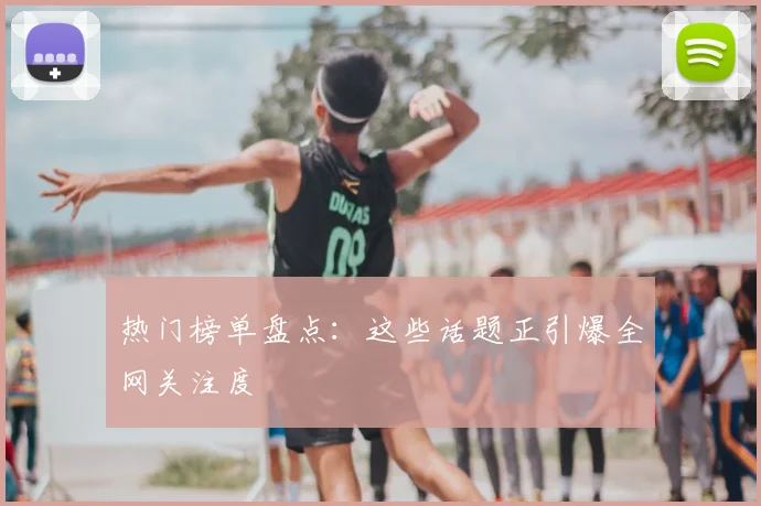 热门榜单盘点：这些话题正引爆全网关注度