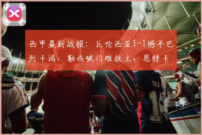 西甲最新战报：瓦伦西亚1-1憾平巴列卡诺，勒戎破门难救主，恩特卡失点成转折