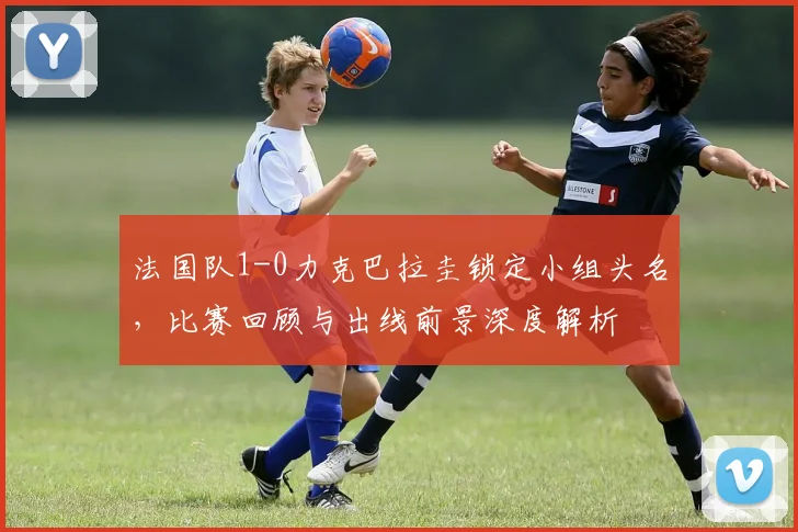法国队1-0力克巴拉圭锁定小组头名，比赛回顾与出线前景深度解析