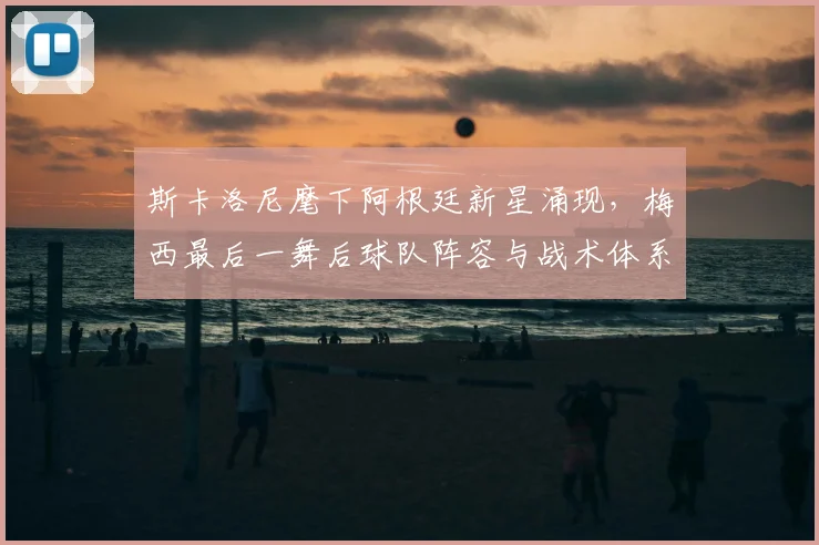 斯卡洛尼麾下阿根廷新星涌现,梅西最后一舞后球队阵容与战术体系展望