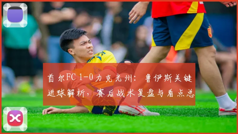 首尔FC 1-0力克光州：鲁伊斯关键进球解析，赛后战术复盘与看点总结