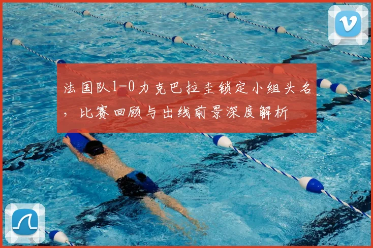 法国队1-0力克巴拉圭锁定小组头名，比赛回顾与出线前景深度解析